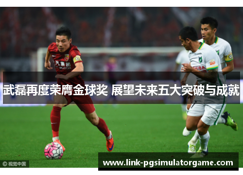 武磊再度荣膺金球奖 展望未来五大突破与成就