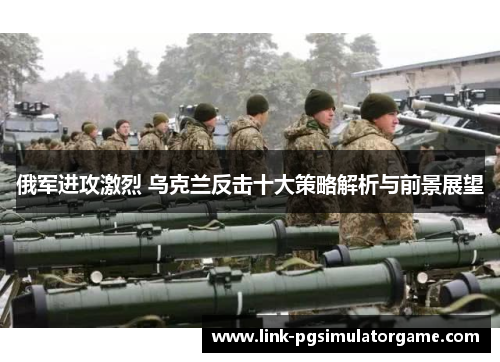 俄军进攻激烈 乌克兰反击十大策略解析与前景展望