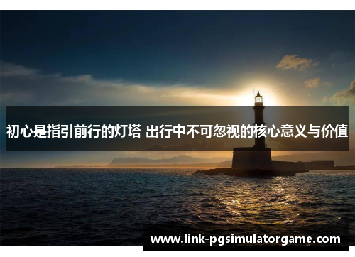 初心是指引前行的灯塔 出行中不可忽视的核心意义与价值