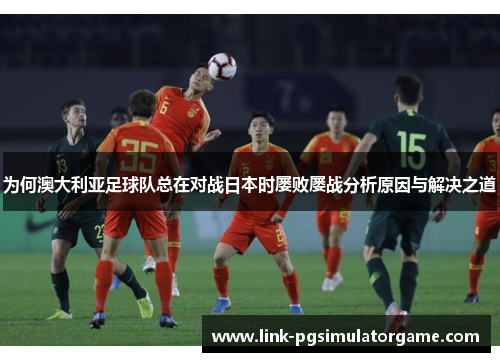 为何澳大利亚足球队总在对战日本时屡败屡战分析原因与解决之道