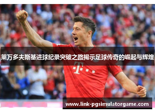 莱万多夫斯基进球纪录突破之路揭示足球传奇的崛起与辉煌