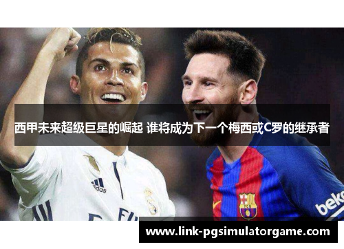西甲未来超级巨星的崛起 谁将成为下一个梅西或C罗的继承者 西甲未来超级巨星的崛起 谁将成为下一个梅西或C罗的继承者