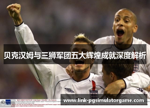 贝克汉姆与三狮军团五大辉煌成就深度解析 贝克汉姆与三狮军团五大辉煌成就深度解析