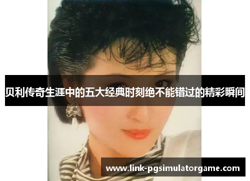 贝利传奇生涯中的五大经典时刻绝不能错过的精彩瞬间 贝利传奇生涯中的五大经典时刻绝不能错过的精彩瞬间