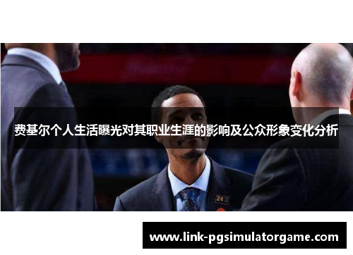 费基尔个人生活曝光对其职业生涯的影响及公众形象变化分析 费基尔个人生活曝光对其职业生涯的影响及公众形象变化分析
