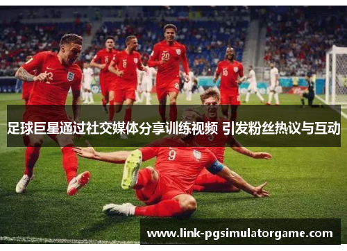 足球巨星通过社交媒体分享训练视频 引发粉丝热议与互动 足球巨星通过社交媒体分享训练视频 引发粉丝热议与互动