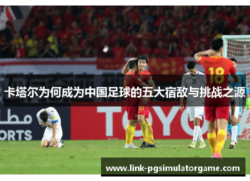 卡塔尔为何成为中国足球的五大宿敌与挑战之源 卡塔尔为何成为中国足球的五大宿敌与挑战之源