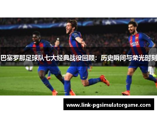 巴塞罗那足球队七大经典战役回顾:历史瞬间与荣光时刻 巴塞罗那足球队七大经典战役回顾:历史瞬间与荣光时刻
