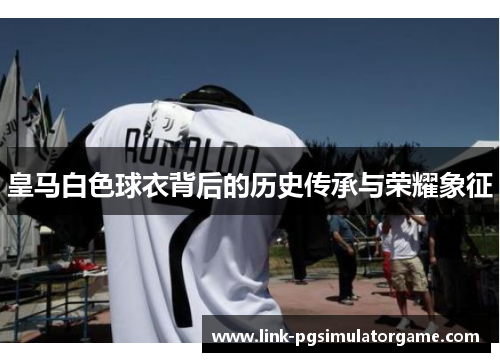 皇马白色球衣背后的历史传承与荣耀象征 皇马白色球衣背后的历史传承与荣耀象征