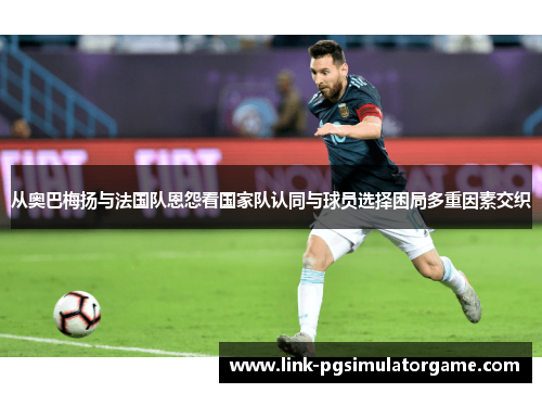 从奥巴梅扬与法国队恩怨看国家队认同与球员选择困局多重因素交织 从奥巴梅扬与法国队恩怨看国家队认同与球员选择困局多重因素交织