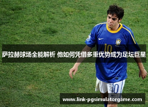 萨拉赫球场全能解析 他如何凭借多重优势成为足坛巨星 萨拉赫球场全能解析 他如何凭借多重优势成为足坛巨星