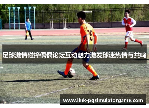 足球激情碰撞偶偶论坛互动魅力激发球迷热情与共鸣