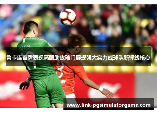 鲁卡库首秀表现亮眼助攻破门展现强大实力成球队新锋线核心