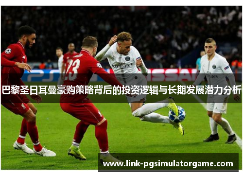 巴黎圣日耳曼豪购策略背后的投资逻辑与长期发展潜力分析