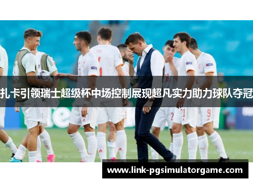 扎卡引领瑞士超级杯中场控制展现超凡实力助力球队夺冠