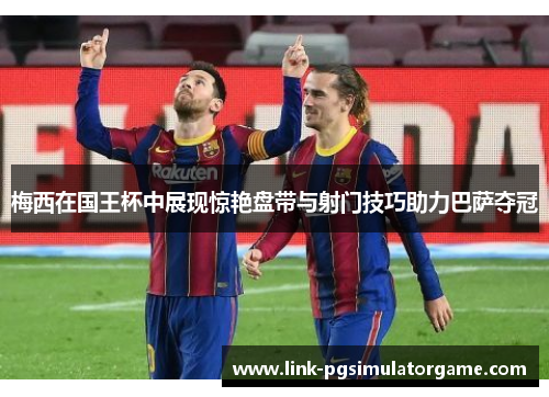 梅西在国王杯中展现惊艳盘带与射门技巧助力巴萨夺冠 梅西在国王杯中展现惊艳盘带与射门技巧助力巴萨夺冠