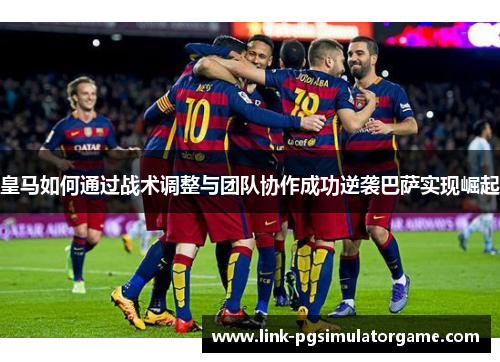 皇马如何通过战术调整与团队协作成功逆袭巴萨实现崛起