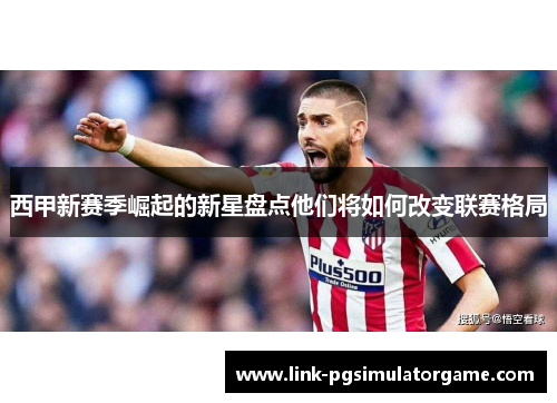 西甲新赛季崛起的新星盘点他们将如何改变联赛格局
