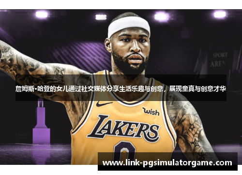 詹姆斯·哈登的女儿通过社交媒体分享生活乐趣与创意，展现童真与创意才华