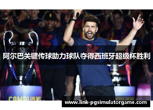 阿尔巴关键传球助力球队夺得西班牙超级杯胜利