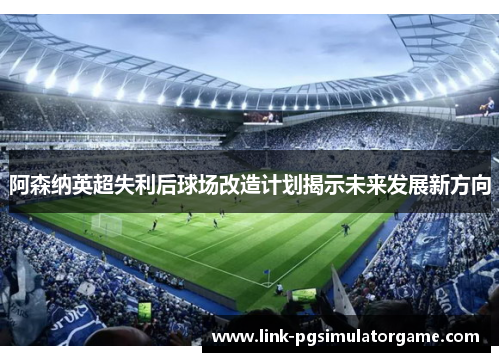阿森纳英超失利后球场改造计划揭示未来发展新方向
